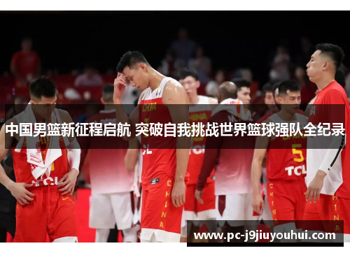 中国男篮新征程启航 突破自我挑战世界篮球强队全纪录