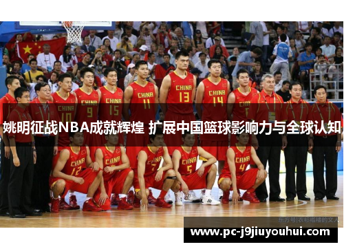 姚明征战NBA成就辉煌 扩展中国篮球影响力与全球认知