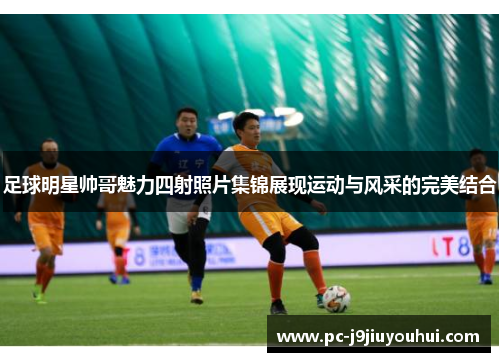 足球明星帅哥魅力四射照片集锦展现运动与风采的完美结合