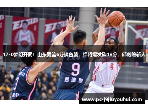 17-0梦幻开局！山东男篮6分擒鱼腩，悍将爆发砍18分，邱彪嚷新人